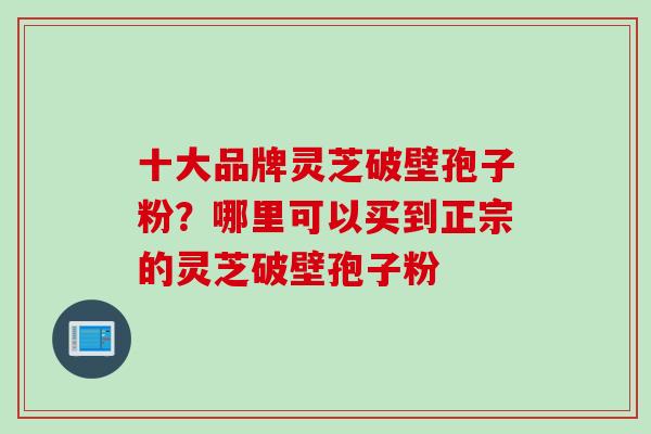 十大品牌灵芝破壁孢子粉？哪里可以买到正宗的灵芝破壁孢子粉