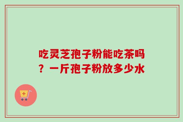 吃灵芝孢子粉能吃茶吗？一斤孢子粉放多少水