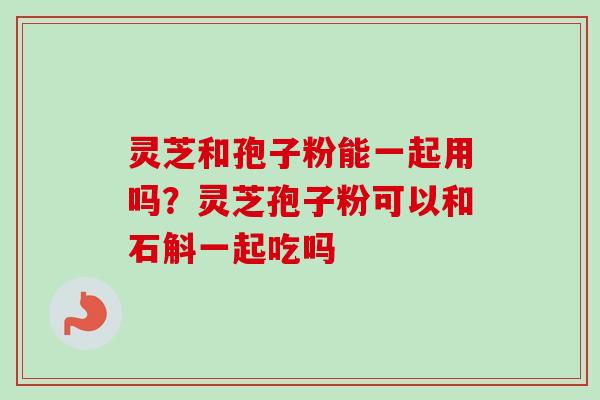 灵芝和孢子粉能一起用吗？灵芝孢子粉可以和石斛一起吃吗