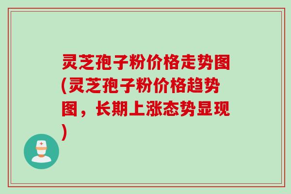 灵芝孢子粉价格走势图(灵芝孢子粉价格趋势图，长期上涨态势显现)