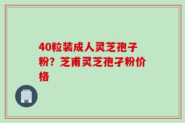40粒装成人灵芝孢子粉？芝甫灵芝孢孑粉价格