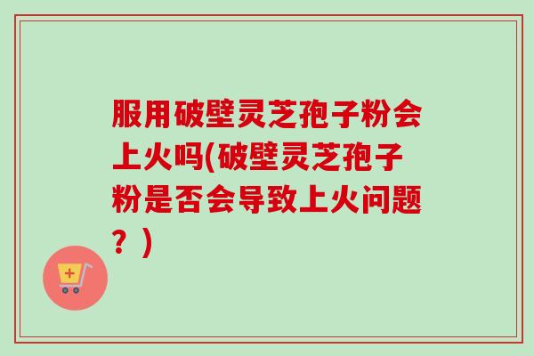 服用破壁灵芝孢子粉会上火吗(破壁灵芝孢子粉是否会导致上火问题？)