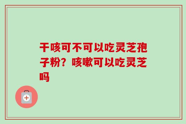 干咳可不可以吃灵芝孢子粉？可以吃灵芝吗