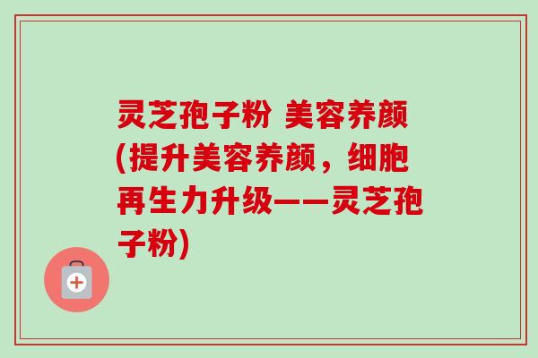 灵芝孢子粉 美容养颜(提升美容养颜，细胞再生力升级——灵芝孢子粉)