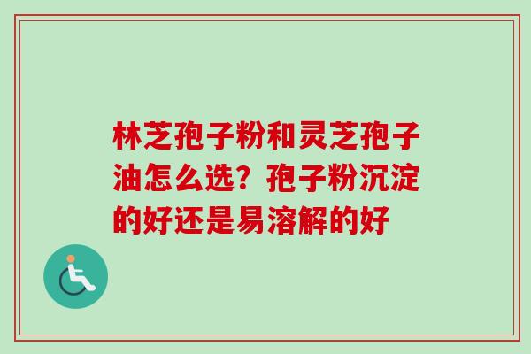 林芝孢子粉和灵芝孢子油怎么选？孢子粉沉淀的好还是易溶解的好