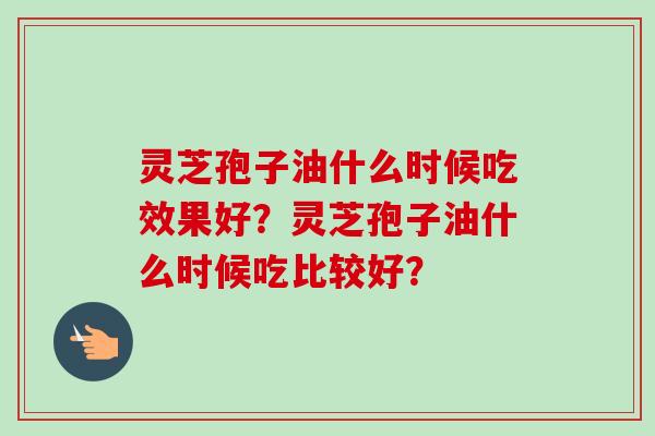 灵芝孢子油什么时候吃效果好？灵芝孢子油什么时候吃比较好？