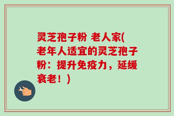 灵芝孢子粉 老人家(老年人适宜的灵芝孢子粉：提升免疫力，延缓衰老！)