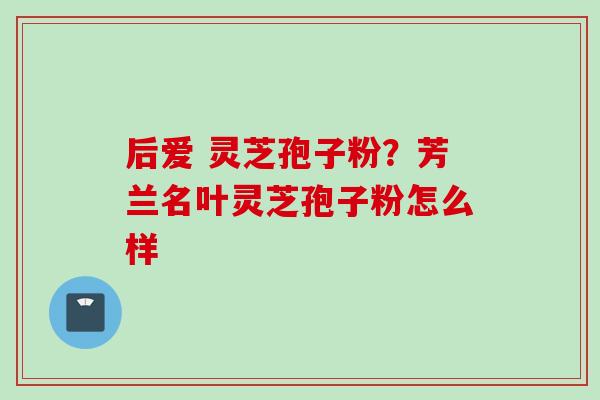 后爱 灵芝孢子粉？芳兰名叶灵芝孢子粉怎么样
