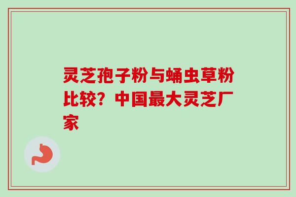 灵芝孢子粉与蛹虫草粉比较？中国最大灵芝厂家