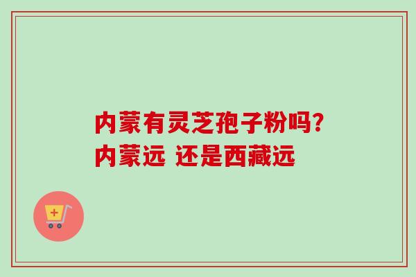 内蒙有灵芝孢子粉吗？内蒙远 还是西藏远