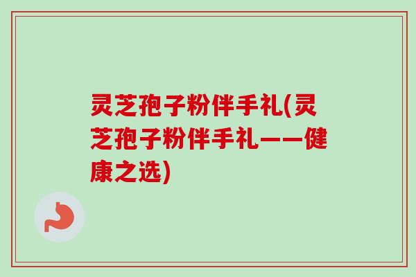 灵芝孢子粉伴手礼(灵芝孢子粉伴手礼——健康之选) 灵芝孢子粉伴手礼(灵芝孢子粉伴手礼——健康之选)