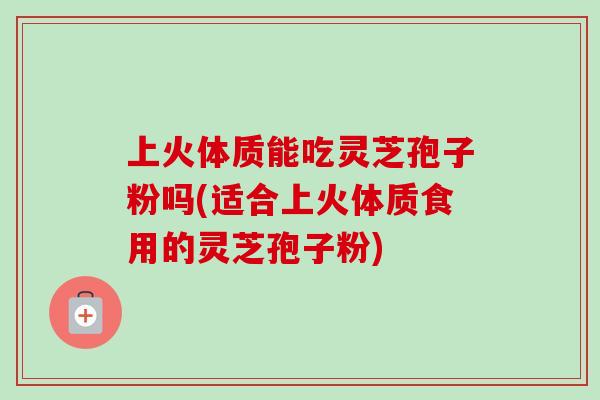 上火体质能吃灵芝孢子粉吗(适合上火体质食用的灵芝孢子粉)