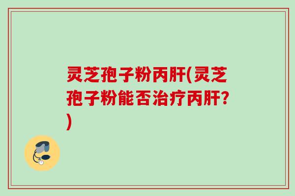 灵芝孢子粉丙肝(灵芝孢子粉能否治疗丙肝？)
