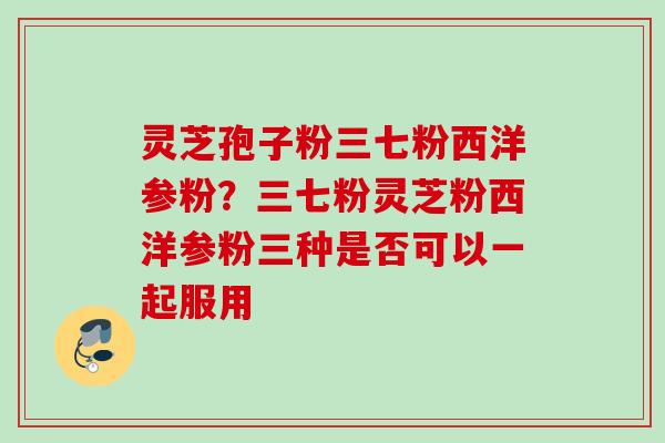 灵芝孢子粉三七粉西洋参粉？三七粉灵芝粉西洋参粉三种是否可以一起服用