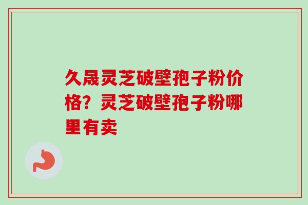 久晟灵芝破壁孢子粉价格？灵芝破壁孢子粉哪里有卖