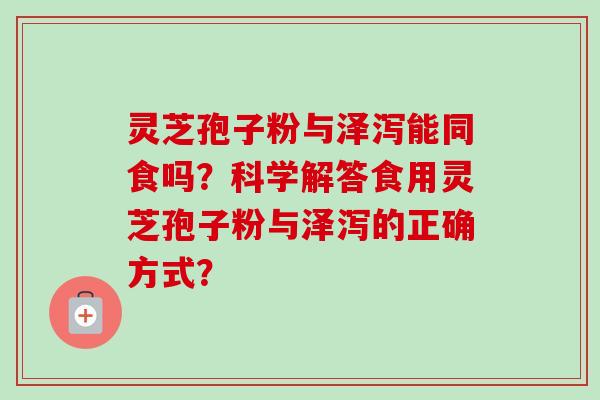 灵芝孢子粉与泽泻能同食吗？科学解答食用灵芝孢子粉与泽泻的正确方式？