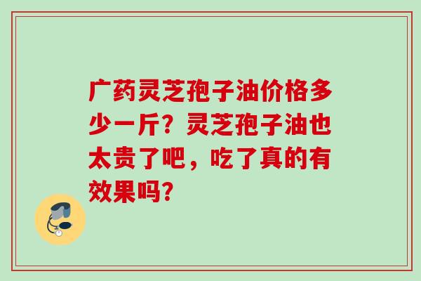广药灵芝孢子油价格多少一斤？灵芝孢子油也太贵了吧，吃了真的有效果吗？
