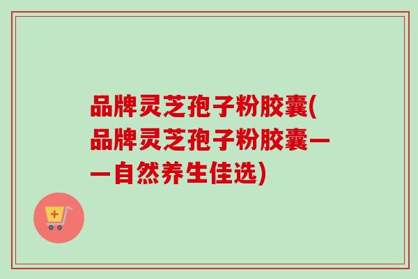 品牌灵芝孢子粉胶囊(品牌灵芝孢子粉胶囊——自然养生佳选)
