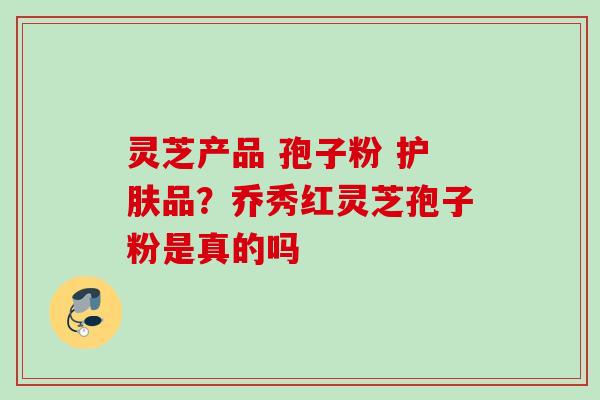 灵芝产品 孢子粉 护肤品？乔秀红灵芝孢子粉是真的吗
