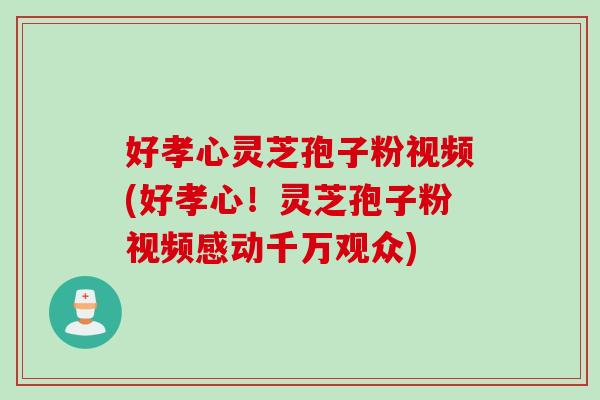 好孝心灵芝孢子粉视频(好孝心！灵芝孢子粉视频感动千万观众)