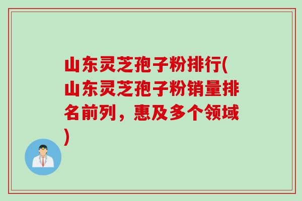 山东灵芝孢子粉排行(山东灵芝孢子粉销量排名前列，惠及多个领域)
