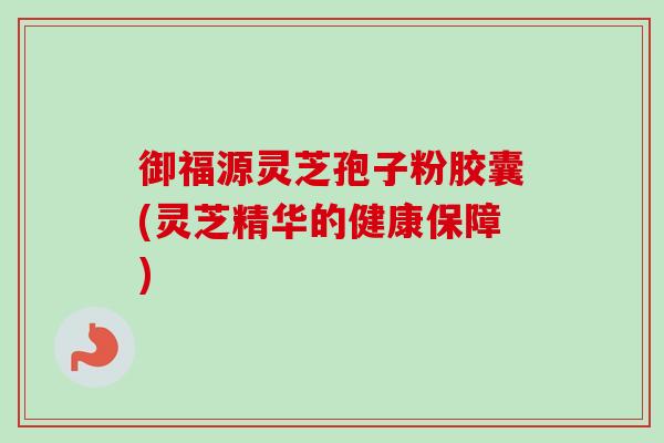 御福源灵芝孢子粉胶囊(灵芝精华的健康保障)