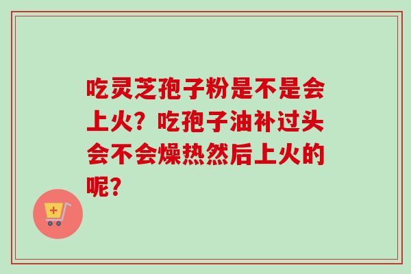 吃灵芝孢子粉是不是会上火？吃孢子油补过头会不会燥热然后上火的呢？