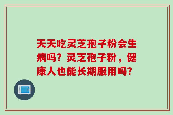 天天吃灵芝孢子粉会生吗?灵芝孢子粉,健康人也能长期服用吗? 天天吃灵芝孢子粉会生吗?灵芝孢子粉,健康人也能长期服用吗?