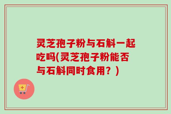 灵芝孢子粉与石斛一起吃吗(灵芝孢子粉能否与石斛同时食用？)