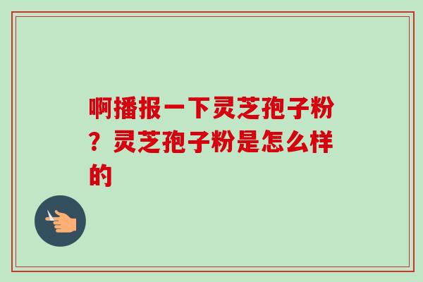 啊播报一下灵芝孢子粉？灵芝孢子粉是怎么样的