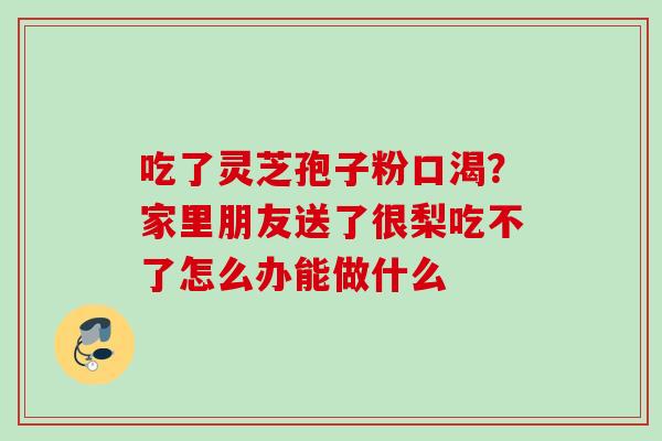 吃了灵芝孢子粉口渴?家里朋友送了很梨吃不了怎么办能做什么 吃了灵芝孢子粉口渴?家里朋友送了很梨吃不了怎么办能做什么
