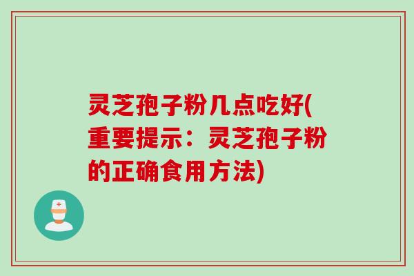 灵芝孢子粉几点吃好(重要提示：灵芝孢子粉的正确食用方法)