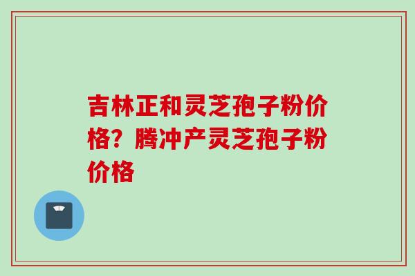 吉林正和灵芝孢子粉价格？腾冲产灵芝孢子粉价格