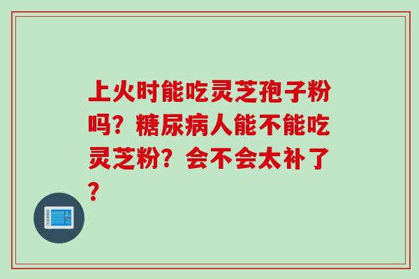 上火时能吃灵芝孢子粉吗?人能不能吃灵芝粉?会不会太补了? 上火时能吃灵芝孢子粉吗?人能不能吃灵芝粉?会不会太补了?