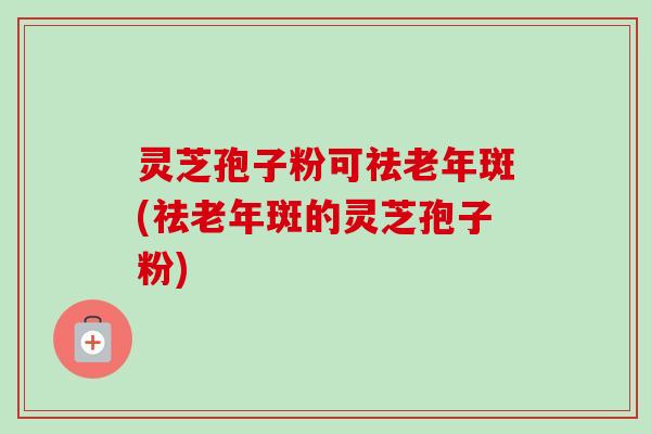 灵芝孢子粉可祛老年斑(祛老年斑的灵芝孢子粉)