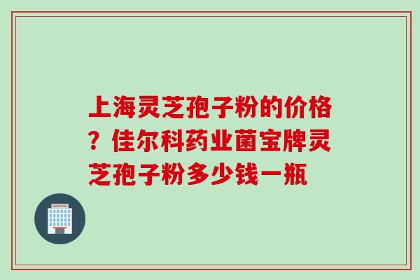 上海灵芝孢子粉的价格？佳尔科药业菌宝牌灵芝孢子粉多少钱一瓶