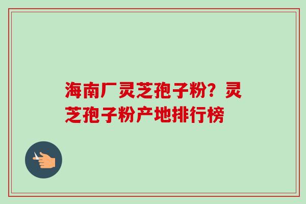 海南厂灵芝孢子粉？灵芝孢子粉产地排行榜