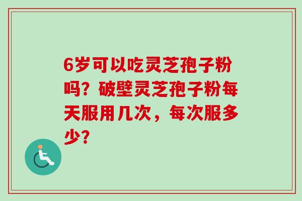 6岁可以吃灵芝孢子粉吗?破壁灵芝孢子粉每天服用几次,每次服多少? 6岁可以吃灵芝孢子粉吗?破壁灵芝孢子粉每天服用几次,每次服多少?