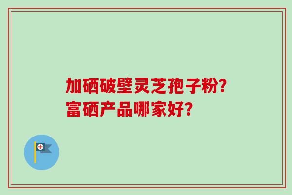 加硒破壁灵芝孢子粉？富硒产品哪家好？
