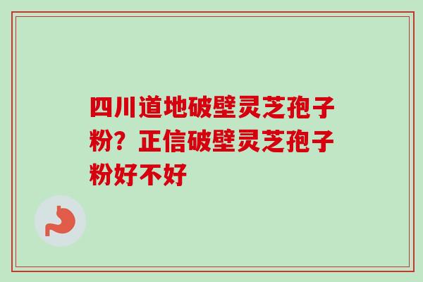四川道地破壁灵芝孢子粉？正信破壁灵芝孢子粉好不好