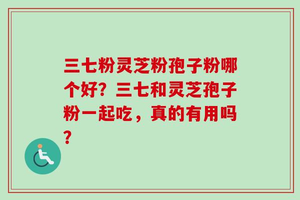 三七粉灵芝粉孢子粉哪个好？三七和灵芝孢子粉一起吃，真的有用吗？