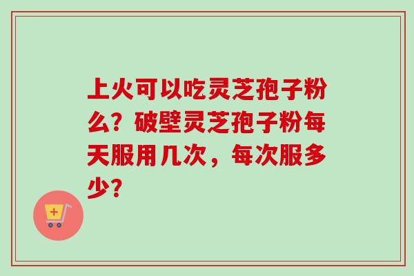 上火可以吃灵芝孢子粉么？破壁灵芝孢子粉每天服用几次，每次服多少？