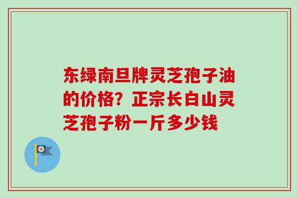 东绿南旦牌灵芝孢子油的价格？正宗长白山灵芝孢子粉一斤多少钱