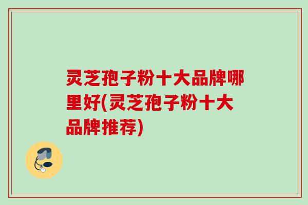 灵芝孢子粉十大品牌哪里好(灵芝孢子粉十大品牌推荐)