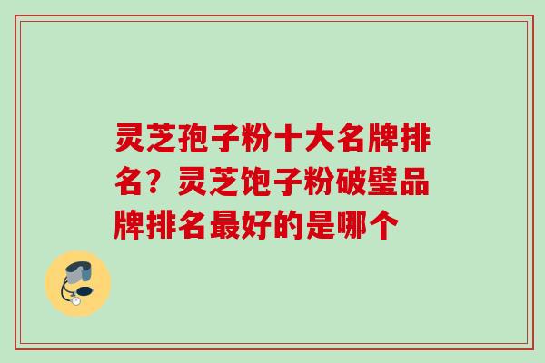 灵芝孢子粉十大名牌排名？灵芝饱子粉破璧品牌排名最好的是哪个