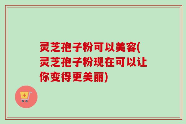 灵芝孢子粉可以美容(灵芝孢子粉现在可以让你变得更美丽)