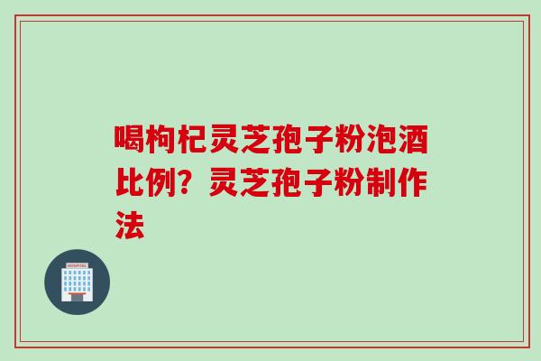喝枸杞灵芝孢子粉泡酒比例？灵芝孢子粉制作法