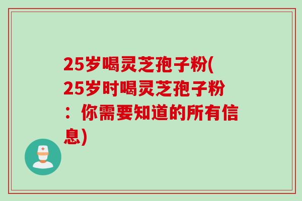 25岁喝灵芝孢子粉(25岁时喝灵芝孢子粉：你需要知道的所有信息)