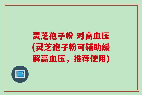 灵芝孢子粉 对高血压(灵芝孢子粉可辅助缓解高血压，推荐使用)