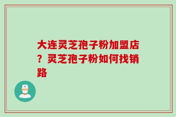 大连灵芝孢子粉加盟店？灵芝孢子粉如何找销路